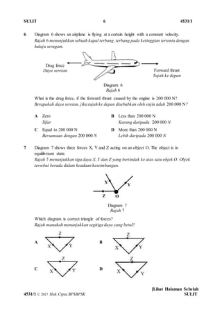 SULIT 6 4531/1
[Lihat Halaman Sebelah
4531/1 © 2017 Hak Cipta BPSBPSK SULIT
6 Diagram 6 shows an airplane is flying at a certain height with a constant velocity.
Rajah 6 menunjukkan sebuah kapal terbang, terbang pada ketinggian tertentu dengan
halaju seragam.
What is the drag force, if the forward thrust caused by the engine is 200 000 N?
Berapakah daya seretan, jika tujah ke depan disebabkan oleh enjin ialah 200 000 N?
A Zero
Sifar
B Less than 200 000 N
Kurang daripada 200 000 N
C Equal to 200 000 N
Bersamaan dengan 200 000 N
D More than 200 000 N
Lebih daripada 200 000 N
7 Diagram 7 shows three forces X, Y and Z acting on an object O. The object is in
equilibrium state.
Rajah 7 menunjukkan tiga daya X, Y dan Z yang bertindak ke atas satu objek O. Objek
tersebut berada dalam keadaan keseimbangan.
Which diagram is correct triangle of forces?
Rajah manakah menunjukkan segitiga daya yang betul?
A B
C D
Diagram 6
Rajah 6
Drag force
Daya seretan Forward thrust
Tujah ke depan
Diagram 7
Rajah 7
Z
Y
X
O
 