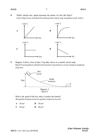 SULIT 7 4531/1
[Lihat Halaman Sebelah
4531/1 © 2017 Hak Cipta BPSBPSK SULIT
8 Which velocity-time graph represents the motion of a free fall object?
Graf halaju-masa manakah mewakili gerakan objek yang mengalami jatuh bebas?
9 Diagram 8 shows a box of mass 5 kg slides down on a smooth curved ramp.
Rajah 8 menunjukkan sebuah kotak berjisim 5 kg meluncur di atas landasan lengkung
yang licin.
What is the speed of the box when it reaches the bottom?
Berapakah kelajuan kotak itu apabila sampai ke bawah?
A B
C D
A 10 ms-1 B 20 ms-1
C 30 ms-1 D 40 ms-1
20m
Diagram 8
Rajah 8
Box
Kotak
Ramp
landasan
v (ms-1)
t(s)
v (ms-1)
t(s)
v (ms-1)
t(s)
v (ms-1)
t(s)
 