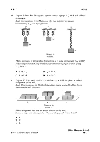 SULIT 8 4531/1
[Lihat Halaman Sebelah
4531/1 © 2017 Hak Cipta BPSBPSK SULIT
10 Diagram 9 shows load M supported by three identical springs P, Q and R with different
arrangement.
Rajah 9 menunjukkan beban M disokong oleh tiga spring serupa dengan
susunan spring P,Q, dan R yang berbeza.
Which comparison is correct about total extension of spring arrangement P, Q and R?
Perbandingan manakah yang betul tentang jumlah pemanjangan susunan spring
P, Q dan R ?
A P > R > Q B Q > P > R
C R > Q > P D R > P > Q
11 Diagram 10 shows three identical concrete blocks J, K and L are placed in different
arrangement on the floor.
Rajah 10 menunjukkan tiga blok konkrit J, K dan L yang serupa diletakkan dengan
susunan berbeza di atas lantai.
Which arrangement will exert the lowest pressure on the floor?
Susunan yang manakah mengenakan tekanan paling rendah ke atas lantai?
A J
B K
C L
Diagram 9
Rajah 9
Diagram 10
Rajah 10
J K L
 
