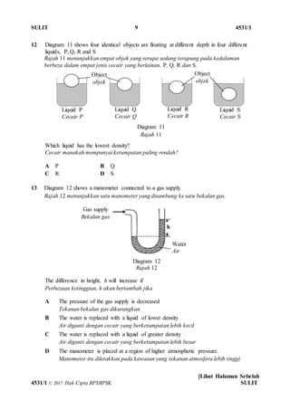 SULIT 9 4531/1
[Lihat Halaman Sebelah
4531/1 © 2017 Hak Cipta BPSBPSK SULIT
12 Diagram 11 shows four identical objects are floating at different depth in four different
liquids, P, Q, R and S
Rajah 11 menunjukkan empat objek yang serupa sedang terapung pada kedalaman
berbeza dalam empat jenis cecair yang berlainan, P, Q, R dan S.
Which liquid has the lowest density?
Cecair manakah mempunyai ketumpatan paling rendah?
A P B Q
C R D S
13 Diagram 12 shows a manometer connected to a gas supply.
Rajah 12 menunjukkan satu manometer yang disambung ke satu bekalan gas.
The difference in height, h will increase if
Perbezaan ketinggian, h akan bertambah jika
A The pressure of the gas supply is decreased
Tekanan bekalan gas dikurangkan
B The water is replaced with a liquid of lower density
Air diganti dengan cecair yang berketumpatan lebih kecil
C The water is replaced with a liquid of greater density
Air diganti dengan cecair yang berketumpatan lebih besar
D The manometer is placed at a region of higher atmospheric pressure.
Manometer itu diletakkan pada kawasan yang tekanan atmosfera lebih tinggi
Water
Air
Liquid P
Cecair P
Liquid Q
Cecair Q
Liquid R
Cecair R
Object
objek
Liquid S
Cecair S
Object
objek
Gas supply
Bekalan gas
Diagram 11
Rajah 11
Diagram 12
Rajah 12
h
 