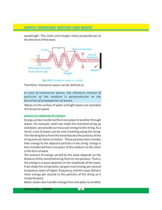 SIMPLE HARMONIC MOTION AND WAVES
wavelength. The crests and troughs move perpendicular to
thedirectionofthewave.
Fig. 10.9: Transverse wave on a slinky
Therefore, transverse waves can be defined as:
In case of transverse waves, the vibratory motion of
particles of the medium is perpendicular to the
direction of propagation of waves.
Waves on the surface of water and light waves are examples
oftransversewaves.
WAVESASCARRIERSOFENERGY
Energy can be transferred from one place to another through
waves. For example, when we shake the stretched string up
and down, we provide our muscular energy to the string. As a
result, a set of waves can be seen travelling along the string.
Thevibratingforcefromthehanddisturbstheparticlesofthe
string and sets them in motion. These particles then transfer
their energy to the adjacent particles in the string. Energy is
thus transferred from one place of the medium to the other
intheformofwave.
The amount of energy carried by the wave depends on the
distance of the stretched string from its rest position. That is,
the energy in a wave depends on the amplitude of the wave.
If we shake the string faster, we give more energy per second
to produce wave of higher frequency, and the wave delivers
more energy per second to the particles of the string as it
movesforward.
Water waves also transfer energy from one place to another
10Not For Sale – PESRP
Crest
Movement of hand
from side to side
Troughs
Support
Wave movement
Particle
movement
λ
 