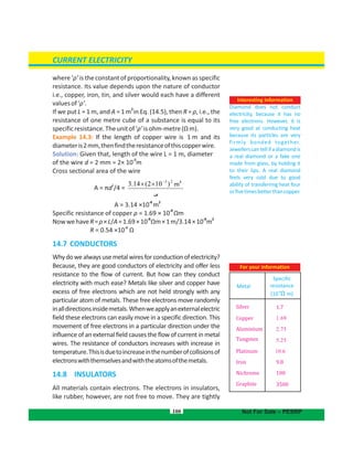 where ‘ρ’ is the constant of proportionality, knownas specific
resistance. Its value depends upon the nature of conductor
i.e., copper, iron, tin, and silver would each have a different
valuesof‘ρ’.
2
If we put L = 1 m, and A = 1 m in Eq. (14.5), then R = ρ, i.e., the
resistance of one metre cube of a substance is equal to its
specificresistance.Theunitof‘ρ’isohm-metre(Ωm).
Example 14.3: If the length of copper wire is 1 m and its
diameteris2mm,thenfindtheresistanceofthiscopperwire.
Solution: Given that, length of the wire L = 1 m, diameter
-3
of the wire d = 2 mm = 2× 10 m
Cross sectional area of the wire
2
A = πd /4 =
A
-6 2
= 3.14 ×10 m
-8
Specific resistance of copper ρ = 1.69 × 10 Ωm
-8 -6 2
NowwehaveR=ρ×L/A=1.69×10 Ωm×1m/3.14×10 m
-2
R = 0.54 ×10 Ω
14.7 CONDUCTORS
Whydowealwaysusemetalwiresforconductionofelectricity?
Because, they are good conductors of electricity and offer less
resistance to the flow of current. But how can they conduct
electricity with much ease? Metals like silver and copper have
excess of free electrons which are not held strongly with any
particular atom of metals. These free electrons move randomly
inalldirectionsinsidemetals.Whenweapplyanexternalelectric
field these electrons can easily move in a specific direction. This
movement of free electrons in a particular direction under the
influence of an external field causes the flow of current in metal
wires. The resistance of conductors increases with increase in
temperature.Thisisduetoincreaseinthenumberofcollisionsof
electronswiththemselvesandwiththeatomsofthemetals.
14.8 INSULATORS
All materials contain electrons. The electrons in insulators,
like rubber, however, are not free to move. They are tightly
100
Interesting Information
Diamond does not conduct
electricity, because it has no
free electrons. However, it is
very good at conducting heat
because its particles are very
firmly bonded together.
Jewellerscantellifadiamondis
a real diamond or a fake one
made from glass, by holding it
to their lips. A real diamond
feels very cold due to good
ability of transferring heat four
orfivetimesbetterthancopper.
CURRENT ELECTRICITY
Not For Sale – PESRP
‫ﻰ‬
)102(14.3 223
m
 m
22
m
Metal
Specific
resistance
-8
(10 m)Ω
Silver
Copper
Aluminium
Tungsten
Platinum
Iron
Nichrome
Graphite
9.8
100
3500
1.7
For your information
 