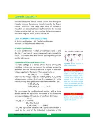 bound inside atoms. Hence, current cannot flow through an
insulator because there are no free electrons for the flow of
current. Insulators have very large value of resistance.
Insulators can be easily charged by friction and the induced
charge remains static on their surface. Other examples of
insulatorsareglass,wood,plastic,fur,silk,etc.
14.9 COMBINATIONOFRESISTORS
(i) Seriescombination (ii) Parallelcombination
Resistorscanbeconnectedintwoways.
(i)SeriesCombination
In series combination, resistors are connected end to end
(Fig. 14.12) and electric current has a single path through the
circuit. This means that the current passing through each
resistoristhesame.
Equivalent Resistance of Series Circuit
The total voltage in a series circuit divides among the
individual resistors so the sum of the voltage across the
resistance of each individual resistor is equal to the total
voltagesuppliedbythesource.Thus,wecanwriteas
V= V +V +V ......... (14.6)1 2 3
where V is the voltage across the battery, and V , V , V are the1 2 3
voltages across resistors R , R and R respectively. If I is the1 2 3
currentpassingthrougheachresistor,thenfromOhm'slaw
V= IR + R + R1 2 3I I
V= (R +R +R ) (14.7)1 2 3I .........
We can replace the combination of resistors with a single
resistor called the equivalent resistance R such that thee
samecurrentpassesthroughthecircuit.FromOhm'slaw
V=IRe
Thus,Eq.(14.7)becomes
R = (R +R +R )e 1 2 3I I
R R +R +R ......... (14.8)e 1 2 3=
Thus, the equivalent resistance of a series combination is
equal to the sum of the individual resistances of the
101
Do you know?
We use heating effect of an
electric current for different
purposes.Forexample,whena
current flows through the
filament of a bulb, it glows
white hot and gives out light.
Electric heaters have very thin
wires that glow red hot when a
currentflows.
Quick Quiz
Which metal is used as the
filament of an electric bulb?
Explainwithreason.
CURRENT ELECTRICITY
Not For Sale – PESRP
Fig.14.12: Three resistors in
seriescombination
V
RI R R
V V321
1 2 3
K V
–+(.)
 
