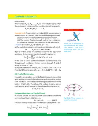 Fig 14.13: Three resistors in
parallelcombination
R
R
R
1
2
3
I
I
I
I
1
2
3
I
K
–+
V
combination.
If resistances R , R , R …….., R are connected in series, then1 2 3 n,
theequivalentresistanceofthecombinationwillbegivenby
R = R + R + R + ……..+ Re 1 2 3 n
Example14.4:Iftworesistorsof6kΩand4kΩareconnectedin
seriesacrossa10Vbattery,then findthefollowingquantities:
(a) Equivalent resistance of the series combination.
(b) The current flowing through each of the resistance.
(c) Potential difference across each of the resistances.
Solution: Given that, R = 6 kΩ and R = 4 kΩ1 2
(a)TheequivalentresistanceoftheseriescombinationisR =R +Re 1 2
or Re = 6 kΩ + 4 kΩ =10 kΩ
(b) If a battery of 10 V is connected across the equivalent
resistanceR ,thecurrentpassingthroughitisgivenbye
In the case of series combination same current would pass
through each resistance. Hence, current through R and R1 2
wouldbeequalto1mA.
-3
(c) PotentialdifferenceacrossR =V = R =1.0x10 A×6 kΩ=6V1 1 I
-3
PotentialdifferenceacrossR =V = R =1.0x10 A×4 kΩ=4V2 2 2I
(ii) Parallel Combination
In parallel combination one end of each resistor is connected
with positive terminal of the battery while the other end of
each resistor is connected with the negative terminal of the
battery (Fig.14.13). Therefore, the voltage is same across
eachresistorwhichisequaltothevoltageofthebatteryi.e.,
V = V = V = V1 2 3
EquivalentResistanceofParallelCircuit
In parallel circuit, the total current is equal the sum of the
currentsinvariousresistancesi.e.,
= + + (14.9)1 2 3I I I I .........
SincethevoltageacrosseachresistanceisV,sobyOhm'slaw
102
Point to ponder!
A bird can sit harmlessly on
high tension wire. But it must
n o t r e a c h a n d g r a b
neighboring wire. Do you
knowwhy?
CURRENT ELECTRICITY
Not For Sale – PESRP
V
Re
10 V
10 kΩ
I = = = 1.0 x 10
-3
A = 1 m A
V
R1
V
R3
V
R2
I1 = and I3 =, I2 =
 