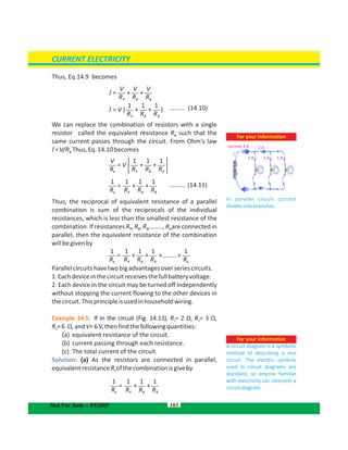 Thus, Eq.14.9 becomes
(14.10).........
We can replace the combination of resistors with a single
resistor called the equivalent resistance R such that thee
same current passes through the circuit. From Ohm's law
I=V/R Thus,Eq.14.10becomese.
(14.11).........
Thus, the reciprocal of equivalent resistance of a parallel
combination is sum of the reciprocals of the individual
resistances, which is less than the smallest resistance of the
combination. If resistances R , R , R …...., R are connected in1 2 3 n,
parallel, then the equivalent resistance of the combination
willbegivenby
Parallelcircuitshavetwobigadvantagesoverseriescircuits.
1.Eachdeviceinthecircuitreceivesthefullbatteryvoltage.
2. Each device in the circuit may be turned off independently
without stopping the current flowing to the other devices in
thecircuit.Thisprincipleisusedinhouseholdwiring.
Example 14.5: If in the circuit (Fig. 14.13), R = 2 Ω, R = 3 Ω,1 2
R =6 Ω,andV=6V,thenfindthefollowingquantities:3
(a) equivalent resistance of the circuit.
(b) current passing through each resistance.
(c) The total current of the circuit.
Solution: (a) As the resistors are connected in parallel,
equivalentresistance ofthecombinationisgivebyRe
103
For your information
A circuit diagram is a symbolic
method of describing a real
circuit. The electric symbols
used in circuit diagrams are
standard, so anyone familiar
with electricity can interpret a
circuitdiagram.
For your information
In parallel circuit current
dividesintobranches.
current 3 A 2 A
1 A 1 A 1 A
CURRENT ELECTRICITY
Not For Sale – PESRP
V
R1
V
R2
V
R3
I = + +
1
R1
1
R2
1
R3
I = V ( + + )
1
R1
V
Re
1
R2
1
R3
= V + +
1
R1
1
Re
1
R2
1
R3
= + +
1
R1
1
Re
1
Rn
1
R2
1
R3
= + + +.........+
1
R1
1
Re
1
R2
1
R3
= + +
 