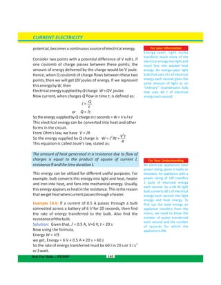 potential,becomesacontinuoussourceofelectricalenergy.
Consider two points with a potential difference of V volts. If
one coulomb of charge passes between these points; the
amount of energy delivered by the charge would be joule.V
Hence, when Q coulomb of charge flows between these two
points, then we will get QV joules of energy. If we represent
thisenergybyW,then
ElectricalenergysuppliedbyQcharge W=QV joules
Now current, when charges Q flow in time t, is defined as:
or Q = It
So the energy supplied by Q charge in t seconds = W = V x I x t
This electrical energy can be converted into heat and other
forms in the circuit.
From Ohm's law, we have V = IR
So the energy supplied by Q charge is
This equation is called Joule's law, stated as:
The amount of heat generated in a resistance due to flow of
charges is equal to the product of square of current I,
resistanceRandthetimedurationt.
This energy can be utilized for different useful purposes. For
example, bulb converts this energy into light and heat, heater
and iron into heat, and fans into mechanical energy. Usually,
this energy appears as heat in the resistance. This is the reason
thatwegetheatwhencurrentpassesthroughaheater.
Example 14.6: If a current of 0.5 A passes through a bulb
connected across a battery of 6 for 20 seconds, then findV
the rate of energy transferred to the bulb. Also find the
resistanceofthebulb.
Solution: Given that, I = 0.5 A, V=6 V, t = 20 s
Now using the formula,
Energy W = VIt
we get, Energy = 6 V × 0.5 A × 20 s = 60 J
So the rate of energy transferred must be 60 J in 20 s or 3 J s
-1
or3watt.
105
For Your Understanding
All electrical appliances have
power rating, given in watts or
kilowatts. An appliance with a
power rating of 1W transfers
1 joule of electrical energy
each second. So a 60 W light
bulb converts 60 J of electrical
energy each second into light
energy and heat energy. To
find out the total energy an
appliance transfers from the
mains, we need to know the
number of joules transferred
each second and the number
of seconds for which the
applianceisON.
For your information
Energy-saver light bulbs
transform much more of the
electrical energy into light and
much less into wasted heat
energy. An energy-saver light
bulb that uses 11 J of electrical
energy each second gives the
same amount of light as an
“ordinary” incandescent bulb
that uses 60 J of electrical
energyeachsecond.
CURRENT ELECTRICITY
Not For Sale – PESRP
Q
t
I =
V t
2
R
W = I
2
Rt =
 