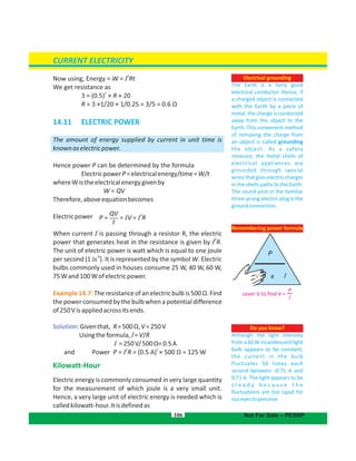 I
2
Now using, Energy = W = I Rt
We get resistance as
2
3 = (0.5) × R × 20
R = 3 ×1/20 × 1/0.25 = 3/5 = 0.6 Ω
14.11 ELECTRIC POWER
The amount of energy supplied by current in unit time is
knownaselectricpower.
Hence power P can be determined by the formula
ElectricpowerP=electricalenergy/time=W/t
whereWistheelectricalenergygivenby
W = QV
Therefore,aboveequationbecomes
Electricpower
When current I is passing through a resistor R, the electric
2
power that generates heat in the resistance is given by I R.
The unit of electric power is watt which is equal to one joule
per second (1 Js ). It is represented by the symbol W. Electric
-1
bulbs commonly used in houses consume 25 W, 40 W, 60 W,
75Wand100Wofelectricpower.
Example14.7:Theresistanceofanelectricbulbis500Ω.Find
the power consumed by the bulb when a potential difference
of250Visappliedacrossitsends.
Solution:Giventhat, R=500Ω,V=250V
Usingtheformula,I=V/R
I =250V/500 =0.5AΩ
2 2
and Power P = I R = (0.5 A) × 500 Ω = 125 W
Kilowatt-Hour
Electric energy is commonly consumed in very large quantity
for the measurement of which joule is a very small unit.
Hence, a very large unit of electric energy is needed which is
calledkilowatt-hour.Itisdefinedas
106
Remembering power formula
Do you know?
Although the light intensity
from a 60 W incandescent light
bulb appears to be constant,
the current in the bulb
fluctuates 50 times each
second between -0.71 A and
0.71 A. The light appears to be
s t e a d y b e c a u s e t h e
fluctuations are too rapid for
oureyestoperceive.
Electrical grounding
The Earth is a fairly good
electrical conductor. Hence, if
a charged object is connected
with the Earth by a piece of
metal, the charge is conducted
away from the object to the
Earth. This convenient method
of removing the charge from
an object is called grounding
the object. As a safety
measure, the metal shells of
electrical appliances are
grounded through special
wires that give electric charges
in the shells paths to the Earth.
The round post in the familiar
three-prong electric plug is the
groundconnection.
CURRENT ELECTRICITY
Not For Sale – PESRP
cover V to find V =
I
P
QV
t
P = = IV = I R
2
 