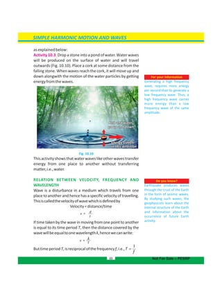 SIMPLE HARMONIC MOTION AND WAVES
asexplainedbelow:
Activity 10.3: Drop a stone into a pond of water. Water waves
will be produced on the surface of water and will travel
outwards (Fig. 10.10). Place a cork at some distance from the
falling stone. When waves reach the cork, it will move up and
down alongwith the motion of the water particles by getting
energyfromthewaves.
Fig. 10.10
Thisactivityshowsthatwaterwaveslikeotherwavestransfer
energy from one place to another without transferring
matter,i.e.,water.
RELATION BETWEEN VELOCITY, FREQUENCY AND
WAVELENGTH
Wave is a disturbance in a medium which travels from one
place to another and hence has a specific velocity of travelling.
Thisiscalledthevelocityofwavewhichisdefinedby
Velocity=distance/time
If time taken by the wave in moving from one point to another
is equal to its time period T, then the distance covered by the
wavewillbeequaltoonewavelength ,hencewecanwrite:λ
ButtimeperiodT,isreciprocalofthefrequencyf,i.e.,
11
For your information
Generating a high frequency
wave, requires more energy
per second than to generate a
low frequency wave. Thus, a
high frequency wave carries
more energy than a low
frequency wave of the same
amplitude.
Do you know?
Earthquake produces waves
through the crust of the Earth
in the form of seismic waves.
By studying such waves, the
geophysicists learn about the
internal structure of the Earth
and information about the
occurrence of future Earth
activity.
Cork and waterCork and water
go up and downgo up and down
Cork and water
go up and down
Energy travelsEnergy travels
in this directionin this direction
Energy travels
in this direction
Not For Sale – PESRP
f
T
1

f
v =
v =
d
t
T
λ
T
f
 