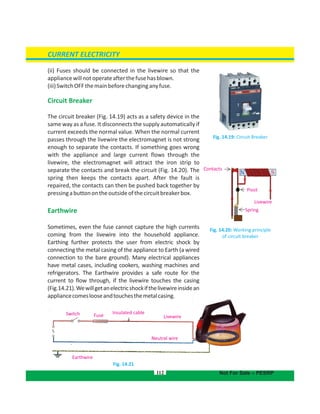 112
(ii) Fuses should be connected in the livewire so that the
appliancewillnotoperateafterthefusehasblown.
(iii)SwitchOFFthemainbeforechanginganyfuse.
Circuit Breaker
The circuit breaker (Fig. 14.19) acts as a safety device in the
same way as a fuse. It disconnects the supply automatically if
current exceeds the normal value. When the normal current
passes through the livewire the electromagnet is not strong
enough to separate the contacts. If something goes wrong
with the appliance and large current flows through the
livewire, the electromagnet will attract the iron strip to
separate the contacts and break the circuit (Fig. 14.20). The
spring then keeps the contacts apart. After the fault is
repaired, the contacts can then be pushed back together by
pressingabuttonontheoutsideofthecircuitbreakerbox.
Earthwire
Sometimes, even the fuse cannot capture the high currents
coming from the livewire into the household appliance.
Earthing further protects the user from electric shock by
connecting the metal casing of the appliance to Earth (a wired
connection to the bare ground). Many electrical appliances
have metal cases, including cookers, washing machines and
refrigerators. The Earthwire provides a safe route for the
current to flow through, if the livewire touches the casing
(Fig.14.21).Wewillgetanelectricshockifthelivewireinsidean
appliancecomeslooseandtouchesthemetalcasing.
Fig. 14.21
CURRENT ELECTRICITY
Fig. 14.20: Working principle
of circuit breaker
Fig. 14.19: Circuit Breaker
Not For Sale – PESRP
Pivot
Spring
Livewire
Contacts
Switch Fuse
Insulated cable
Livewire
Neutral wire
Earthwire
 
