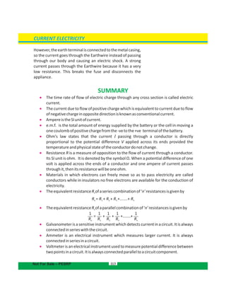 CURRENT ELECTRICITY
Not For Sale – PESRP
However,theearthterminalisconnectedtothemetalcasing,
so the current goes through the Earthwire instead of passing
through our body and causing an electric shock. A strong
current passes through the Earthwire because it has a very
low resistance. This breaks the fuse and disconnects the
appliance.
SUMMARY
 The time rate of flow of electric charge through any cross section is called electric
current.
 The current due to flow of positive charge which is equivalent to current due to flow
ofnegativechargeinoppositedirectionisknownasconventionalcurrent.
 AmpereistheSIunitofcurrent.
 e.m.f. is the total amount of energy supplied by the battery or the cell in moving a
onecoulombofpositivechargefromthe-vetothe+ve terminalofthebattery.
 Ohm's law states that the current I passing through a conductor is directly
proportional to the potential difference V applied across its ends provided the
temperatureandphysicalstateoftheconductordonotchange.
 Resistance R is a measure of opposition to the flow of current through a conductor.
Its SI unit is ohm. It is denoted by the symbol Ω. When a potential difference of one
volt is applied across the ends of a conductor and one ampere of current passes
throughit,thenitsresistancewillbeoneohm.
 Materials in which electrons can freely move so as to pass electricity are called
conductors while in insulators no free electrons are available for the conduction of
electricity.
 TheequivalentresistanceR ofaseriescombinationof‘n’resistancesisgivenbye
 TheequivalentresistanceR ofaparallelcombinationof‘n’resistancesisgivenbye
 Galvanometeris a sensitive instrument which detects current in a circuit.It is always
connectedinserieswiththecircuit.
 Ammeter is an electrical instrument which measures larger current. It is always
connectedinseriesinacircuit.
 Voltmeter is an electrical instrument used to measure potential difference between
twopointsinacircuit.Itisalwaysconnectedparalleltoacircuitcomponent.
113
R = R + R + R +.......+ Re 1 2 3 n
1
Re
1
R1
1
R2
1
R3
1
Rn
= + + +.......+
 