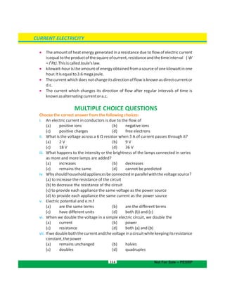 114
 The amount of heat energy generated in a resistance due to flow of electric current
isequaltotheproductofthesquareofcurrent,resistanceandthetimeinterval ( W
2
=I Rt).ThisiscalledJoule'slaw.
 kilowatt-hour is the amount of energy obtained from a source of one kilowatt in one
hour.Itisequalto3.6megajoule.
 The current which does not change its direction of flow is known as direct current or
d.c.
 The current which changes its direction of flow after regular intervals of time is
knownasalternatingcurrentora.c.
MULTIPLE CHOICE QUESTIONS
Choose the correct answer from the following choices:
i. An electric current in conductors is due to the flow of
(a) positive ions (b) negative ions
(c) positive charges d) free electrons(
ii. What is the voltage across a 6 Ω resistor when 3 A of current passes through it?
(a) 2 V b) 9 V(
(c) 18 V d) 36 V(
iii. What happens to the intensity or the brightness of the lamps connected in series
as more and more lamps are added?
(a) increases b) decreases(
(c) remains the same d) cannot be predicted(
iv. Whyshouldhouseholdappliancesbeconnectedinparallelwiththevoltagesource?
(a) to increase the resistance of the circuit
(b) to decrease the resistance of the circuit
(c) to provide each appliance the same voltage as the power source
(d) to provide each appliance the same current as the power source
v. Electric potential and e.m.f
(a) are the same terms b) are the different terms(
(c) have different units d) both (b) and (c)(
vi. When we double the voltage in a simple electric circuit, we double the
( (a) current b) power
( (c) resistance d) both (a) and (b)
vii. If we double both the current and the voltage in a circuit while keeping its resistance
constant,thepower
(a) remains unchanged b) halves(
(c) doubles d) quadruples(
CURRENT ELECTRICITY
Not For Sale – PESRP
 