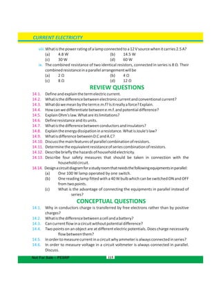 115
viii.Whatisthepowerratingofalampconnectedtoa12Vsourcewhenitcarries2.5A?
(a) 4.8 W b) 14.5 W(
(c) 30 W d) 60 W(
ix. The combined resistance of two identical resistors, connected in series is 8 Ω. Their
combinedresistanceinaparallelarrangementwillbe
(a) 2 Ω b) 4 Ω(
(c) 8 Ω d) 12 Ω(
REVIEW QUESTIONS
14.1. Defineandexplainthetermelectriccurrent.
14.2. Whatisthedifferencebetweenelectroniccurrentandconventionalcurrent?
14.3. Whatdowemeanbytheterme.m.f?Isitreallyaforce?Explain.
14.4. Howcanwedifferentiatebetweene.m.f.andpotentialdifference?
14.5. ExplainOhm'slaw.Whatareitslimitations?
14.6. Defineresistanceanditsunits.
14.7. Whatisthedifferencebetweenconductorsandinsulators?
14.8. Explaintheenergydissipationinaresistance.WhatisJoule'slaw?
14.9. WhatisdifferencebetweenD.CandA.C?
14.10. Discussthemainfeaturesofparallelcombinationofresistors.
14.11. Determinetheequivalentresistanceofseriescombinationofresistors.
14.12. Describebrieflythehazardsofhouseholdelectricity.
14.13. Describe four safety measures that should be taken in connection with the
householdcircuit.
14.14. Designacircuitdiagramforastudyroomthatneedsthefollowingequipmentsinparallel:
(a) One 100 W lamp operated by one switch.
(b) One reading lamp fitted with a 40 W bulb which can be switched ON and OFF
fromtwopoints.
(c) What is the advantage of connecting the equipments in parallel instead of
series?
CONCEPTUAL QUESTIONS
14.1. Why in conductors charge is transferred by free electrons rather than by positive
charges?
14.2. Whatisthedifferencebetweenacellandabattery?
14.3. Cancurrentflowinacircuitwithoutpotentialdifference?
14.4. Two points on an object are at different electric potentials. Does charge necessarily
flowbetweenthem?
14.5. Inordertomeasurecurrentinacircuitwhyammeterisalwaysconnectedinseries?
14.6. In order to measure voltage in a circuit voltmeter is always connected in parallel.
Discuss.
CURRENT ELECTRICITY
Not For Sale – PESRP
 