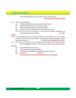 117
Isthisbulbdesignedforuseina120Vcircuitora220Vcircuit?
Ans. (It has been designed for 120 V)
14.9. Ahouseisinstalledwith
(a) 10bulbsof60Weachofwhichareused5hoursdaily.
(b) 4fansof75Weachofwhichrun10hoursdaily.
(c) OneT.V.of100Wwhichisusedfor5hoursdaily.
(d) Oneelectricironof1000Wwhichisusedfor2hoursdaily.
If the cost of one unit of electricity is Rs.4. Find the monthly expenditure of
electricity(onemonth=30days). Ans. (Rs.
1020/-)
14.10. A 100 W lamp bulb and a 4 kW water heater are connected to a 250 V supply.
Calculate (a) the current which flows in each appliance (b) the resistance of each
appliancewheninuse. Ans.[(a)0.4A,16A(b)625Ω,15.62Ω]
14.11. A resistor of resistance 5.6 Ω is connected across a battery of 3.0 V by means of a
wire of negligible resistance. A current of 0.5 A passes through the resistor.
Calculate
(a) Powerdissipatedintheresistor.
(b) Totalpowerproducedbythebattery.
(c) Givethereasonofdifferencebetweenthesetwoquantities.
Ans. [(a)1.4W (b)1.5W
(c)somepowerislostbytheinternalresistanceofthebattery]
CURRENT ELECTRICITY
Not For Sale – PESRP
 