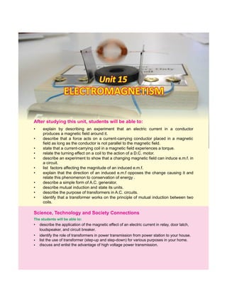 Unit 15Unit 15Unit 15
• explain by describing an experiment that an electric current in a conductor
produces a magnetic field around it.
• describe that a force acts on a current-carrying conductor placed in a magnetic
field as long as the conductor is not parallel to the magnetic field.
• state that a current-carrying coil in a magnetic field experiences a torque.
• relate the turning effect on a coil to the action of a D.C. motor.
• describe an experiment to show that a changing magnetic field can induce e.m.f. in
a circuit.
• list factors affecting the magnitude of an induced e.m.f.
• explain that the direction of an induced e.m.f opposes the change causing it and
relate this phenomenon to conservation of energy .
• describe a simple form of A.C. generator.
• describe mutual induction and state its units.
• describe the purpose of transformers in A.C. circuits.
• identify that a transformer works on the principle of mutual induction between two
coils.
ELECTROMAGNETISMELECTROMAGNETISMELECTROMAGNETISM
After this students will be able to:studying unit,
• describe the application of the magnetic effect of an electric current in relay, door latch,
loudspeaker, and circuit breaker.
Science, Technology and Society Connections
identify the role of transformers in power transmission from power station to your house.
The students will be able to:
•
•
•
list the use of transformer (step-up and step-down) for various purposes in your home.
discuss and enlist the advantage of high voltage power transmission.
 