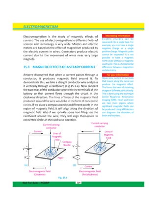 ELECTROMAGNETISM
Interesting information
Electric charges can be
separated into a single type. For
example, you can have a single
negative charge or a single
positive charge. Magnetic poles
cannot be separated. It is not
possible to have a magnetic
north pole without a magnetic
southpole.Thisisafundamental
difference between magnetism
andelectricity.
Electromagnetism is the study of magnetic effects of
current. The use of electromagnetism in different fields of
science and technology is very wide. Motors and electric
meters are based on the effect of magnetism produced by
the electric current in wires. Generators produce electric
current due to the movement of wires near very large
magnets.
15.1 MAGNETICEFFECTSOFASTEADYCURRENT
Ampere discovered that when a current passes through a
conductor, it produces magnetic field around it. To
demonstrate this, we take a straight conductor wire and pass
it vertically through a cardboard . Now connect(Fig.15.1-a)
the two ends of the conductor wire with the terminals of the
battery so that current flows through the circuit in the
clockwise direction. The lines of force of the magnetic field
produced around the wire would be in the form of concentric
circles. If we place a compass needle at different points in the
region of magnetic field, it will align along the direction of
magnetic field. Also if we sprinkle some iron filings on the
cardboard around the wire, they will align themselves in
concentriccirclesintheclockwisedirection.
Fig. 15.1
119
For your information
Weak ionic current in our body
that travels along the nerve can
produce the magnetic effect.
This forms the basis of obtaining
imagesofdifferentpartsofbody.
This is done using the technique
called Magnetic Resonance
Imaging (MRI). Heart and brain
are two main organs where
significant magnetic fields can
be produced. Using MRI doctors
can diagnose the disorders of
brainandheartetc.
KK
Current-carrying
conductor
Current
Lines of
Magnetic
Field
Compass
Needle
I
Paper
I
+
Electromagnetic Field
(Clockwise)
(a) (b)
Electromagnetic Field
(Anticlockwise)
Current
I
+
I
Current-carrying
conductor
Lines of
Magnetic
Field
Not For Sale – PESRP
V
-
-
V
 