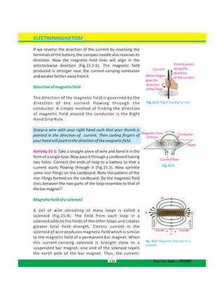 If we reverse the direction of the current by reversing the
terminals of the battery, the compass needle also reverses its
direction. Now the magnetic field lines will align in the
anticlockwise direction (Fig.15.1-b). The magnetic field
produced is stronger near the current-carrying conductor
andweakerfartherawayfromit.
Directionofmagneticfield
The direction of the magnetic field is governed by the
direction of the current flowing through the
conductor. A simple method of finding the direction
of magnetic field around the conductor is the Right
Hand Grip Rule.
Grasp a wire with your right hand such that your thumb is
pointed in the direction of current. Then curling fingers of
yourhandwillpointinthedirectionofthemagneticfield.
Activity 15.1: Take a straight piece of wire and bend it in the
form of a single loop. Now pass it through a cardboard having
two holes. Connect the ends of loop to a battery so that a
current starts flowing through it (Fig.15.3). Now sprinkle
some iron filings on the cardboard. Note the pattern of the
iron filings formed on the cardboard. Do the magnetic field
lines between the two parts of the loop resemble to that of
thebarmagnet?
Magneticfieldofasolenoid
A coil of wire consisting of many loops is called a
solenoid (Fig.15.4). The field from each loop in a
solenoid adds to the fields of the other loops and creates
greater total field strength. Electric current in the
solenoid of wire produces magnetic field which is similar
to the magnetic field of a permanent bar magnet. When
this current-carrying solenoid is brought close to a
suspended bar magnet, one end of the repelssolenoid
the north pole of the bar magnet. Thus, the current-
120
Fig.15.3
Fig.15.2: Right hand grip rule
Thumb points
along the
direction
of the current
Current
Other fingers
give the
direction
of the field
ConductorMagnetic lines
of force
Paper
Current flow
ELECTROMAGNETISM
Not For Sale – PESRP
B
N S
II
+
V
-
Fig. 15.4: Magnetic field due to a
solenoid
 