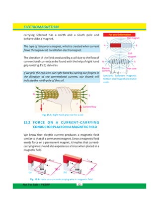 121
Electric
current
Iron core
Coil
magnet
Bar magnet
N
N
S
S
ELECTROMAGNETISM
Not For Sale – PESRP
F
B B+
carrying has a north and a south pole andsolenoid
behaves like a magnet.
Thetypeoftemporarymagnet,whichiscreatedwhencurrent
flowsthroughacoil,iscalledanelectromagnet.
The direction of the field produced by a coil due to the flowof
conventionalcurrentcanbefoundwiththehelpofrighthand
griprule(Fig.15.5)statedas
If we grip the coil with our right hand by curling our fingers in
the direction of the conventional current, our thumb will
indicatethenorthpoleofthecoil.
Fig. 15.5: Right hand grip rule for a coil
15.2  FORCE ON A CURRENT-CARRYING
CONDUCTORPLACEDINAMAGNETICFIELD
We know that electric current produces a magnetic field
similar to that of a permanent magnet. Since a magnetic field
exerts force on a permanent magnet, it implies that current-
carrying wire should also experience a force when placed in a
magneticfield.
(a) (b)
Fig. 15.6: Force on a current-carrying wire in magnetic field
F
– +
–
S
N
I I
Current flow
For your information
Similarity between magnetic
fieldsofabarmagnetandthatof
acoil.
I
II
I
 