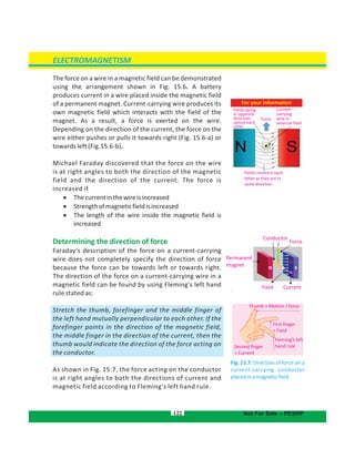 The force on a wire in a magnetic field can be demonstrated
using the arrangement shown in Fig. 15.6. A battery
produces current in a wire placed inside the magnetic field
of a permanent magnet. Current-carrying wire produces its
own magnetic field which interacts with the field of the
magnet. As a result, a force is exerted on the wire.
Depending on the direction of the current, the force on the
wire either pushes or pulls it towards right (Fig. 15.6-a) or
towards left (Fig.15.6-b).
Michael Faraday discovered that the force on the wire
is at right angles to both the direction of the magnetic
field and the direction of the current. The force is
increased if
 Thecurrentinthewireisincreased
 Strengthofmagneticfieldisincreased
 The length of the wire inside the magnetic field is
increased
Determining the direction of force
Faraday's description of the force on a current-carrying
wire does not completely specify the direction of force
because the force can be towards left or towards right.
The direction of the force on a current-carrying wire in a
magnetic field can be found by using Fleming's left hand
rule stated as:
Stretch the thumb, forefinger and the middle finger of
the left hand mutually perpendicular to each other. If the
forefinger points in the direction of the magnetic field,
the middle finger in the direction of the current, then the
thumb would indicate the direction of the force acting on
the conductor.
As shown in Fig. 15.7, the force acting on the conductor
is at right angles to both the directions of current and
magnetic field according to Fleming's left hand rule.
122
ELECTROMAGNETISM
Not For Sale – PESRP
Thumb = Motion / force
First finger
= Field
Fleming’s left
hand ruleSecond finger
= Current
CurrentField
Permanent
magnet
Conductor
Force
F
N S
Fig. 15.7: Direction of force on a
current-carrying conductor
placedinamagneticfield
For your information
Force
Current-
carrying
wire in
external field
Fields being
in opposite
direction
cancel each
other
Fields reinforce each
other as they are in
same direction
 