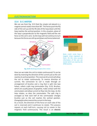 Magnet
Brushes
Armature Rotation
Commutator
I
I
K
S
F
I
Q
N P
R
BI
F
S
15.4 D.C.MOTOR
We can see from Fig. 15.9 that the simple coil placed in a
magnet cannot rotate more than 90°. The forces push the PQ
side of the coil up and the RS side of the loop down until the
loop reaches the vertical position. In this situation, plane of
the loop is perpendicular to the magnetic field and the net
force on the coil is zero. So the loop will not continue to turn
becausetheforcesarestillupanddownandhencebalanced.
Fig. 15.9: Working principle of D.C motor
How can we make this coil to rotate continuously? It can be
done by reversing the direction of the current just as the coil
reachesitsverticalposition.This reversalof currentwillallow
the coil to rotate continuously. To reverse direction of
current, the connection to coil is made through an
arrangement of brushes and a ring that is split into two
halves, called a split ring commutator (Fig. 15.9). Brushes,
which are usually pieces of graphite, make contact with the
commutator and allow current to flow into the loop. As the
loop rotates, so does the commutator. The split ring is
arranged so that each half of the commutator changes
brushes just as the coil reaches the vertical position.
Changingbrushesreversethecurrentintheloop.
As a result, the direction of the force on each side of the
coil is reversed and it continues to rotate. This process
repeats at each half-turn, causing coil to rotate in the
magnetic field continuously. The result is an electric
124
Do you know?
Bank credit cards have a
magnet strips engraved on
them. On this strip account
information of the user are
stored which are read by the
ATMmachine.
ELECTROMAGNETISM
Not For Sale – PESRP
 