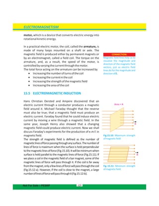 motor, which is a device that converts electric energy into
rotational kinetic energy.
In a practical electric motor, the coil, called the armature, is
made of many loops mounted on a shaft or axle. The
magnetic field is produced either by permanent magnets or
by an electromagnet, called a field coil. The torque on the
armature, and, as a result, the speed of the motor, is
controlledbyvaryingthecurrentthroughthemotor.
The total force acting on the armature can be increased by
 Increasingthenumberofturnsofthecoil
 Increasingthecurrentinthecoil
 Increasingthestrengthofthemagneticfield
 Increasingtheareaofthecoil
15.5 ELECTROMAGNETICINDUCTION
Hans Christian Oersted and Ampere discovered that an
electric current through a conductor produces a magnetic
field around it. Michael Faraday thought that the reverse
must also be true; that a magnetic field must produce an
electric current. Faraday found that he could induce electric
current by moving a wire through a magnetic field. In the
same year, Joseph Henry also showed that a changing
magnetic field could produce electric current. Now we shall
discuss Faraday's experiments for the production of e.m.f. in
magneticfield.
The strength of magnetic field is defined as the number of
magneticlinesofforcepassingthroughanysurface.Thenumberof
lines of force is maximum when the surface is held perpendicular
tothemagneticlinesofforce(Fig.15.10).Itwillbeminimumwhen
surfaceisheldparalleltothemagneticlinesofforce(Fig.15.11).If
we place a coil in the magnetic field of a bar magnet, some of the
magnetic lines of force will pass through it. If the coil is far away
fromthemagnet,onlyafewlinesofforcewillpassthroughthecoil
(Fig.15.12-a). However, if the coil is close to the magnet, a large
numberoflinesofforcewillpassthroughit(Fig.15.12-b).
125
CONNECTION:
Magnetic field lines help us to
visualize the magnitude and
direction of the magnetic field
vectors, just as electric field
lines do for the magnitude and
directionofE.
ELECTROMAGNETISM
Not For Sale – PESRP
Fig 15.11: Minimum strength
ofmagneticfield
Fig.15.10: Maximum strength
ofmagneticfield
Area = A
B
B
 