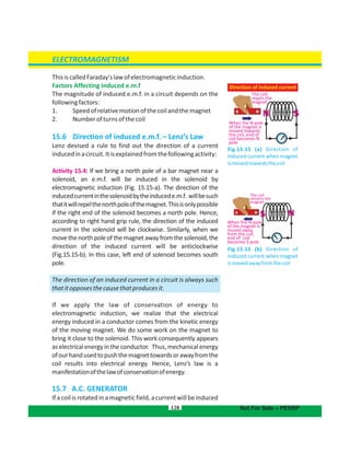 ThisiscalledFaraday'slawofelectromagneticinduction.
Factors Affecting Induced e.m.f
The magnitude of induced e.m.f. in a circuit depends on the
followingfactors:
1. Speedofrelativemotionofthecoilandthemagnet
2. Numberofturnsofthecoil
15.6 Direction of induced e.m.f. – Lenz’s Law
Lenz devised a rule to find out the direction of a current
inducedinacircuit.Itisexplainedfromthefollowingactivity:
Activity 15.4: If we bring a north pole of a bar magnet near a
solenoid, an e.m.f. will be induced in the solenoid by
electromagnetic induction (Fig. 15.15-a). The direction of the
inducedcurrentinthesolenoidbytheinducede.m.f. willbesuch
thatitwillrepelthenorthpoleofthemagnet.Thisisonlypossible
if the right end of the solenoid becomes a north pole. Hence,
according to right hand grip rule, the direction of the induced
current in the solenoid will be clockwise. Similarly, when we
movethenorthpoleofthemagnetawayfromthesolenoid,the
direction of the induced current will be anticlockwise
(Fig.15.15-b). In this case, left end of solenoid becomes south
pole.
The direction of an induced current in a circuit is always such
thatitopposesthecausethatproducesit.
If we apply the law of conservation of energy to
electromagnetic induction, we realize that the electrical
energy induced in a conductor comes from the kinetic energy
of the moving magnet. We do some work on the magnet to
bring it close to the solenoid. This work consequently appears
aselectricalenergyintheconductor. Thus,mechanicalenergy
ofourhandusedtopushthemagnettowardsorawayfromthe
coil results into electrical energy. Hence, Lenz’s law is a
manifestationofthelawofconservationofenergy.
15.7 A.C. GENERATOR
If a coil is rotated in a magnetic field, a current will be induced
128
ELECTROMAGNETISM
Not For Sale – PESRP
The coil
repels the
magnet
When the N pole
of the magnet is
moved towards
the coil, end of
coil becomes N
pole
Direction of induced current
Fig.15.15 (a) Direction of
induced current when magnet
ismovedtowardsthecoil
When the N pole
of the magnet is
moved away
from the coil,
end of coil
becomes S pole
The coil
attracts the
magnet
Fig.15.15 (b) Direction of
induced current when magnet
ismovedawayfromthecoil
 