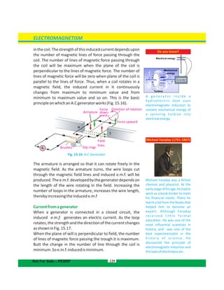 129
Do you know?
A g e n e r a t o r i n s i d e a
hydroelectric dam uses
electromagnetic induction to
convert mechanical energy of
a spinning turbine into
electricalenergy.
ELECTROMAGNETISM
Not For Sale – PESRP
Michael Faraday (1791-1867)
Michael Faraday was a British
chemist and physicist. At the
early stage of his age, he had to
work as a book binder to meet
his financial needs. There he
learnt a lot from the books that
helped him to become an
expert. Although Faraday
re c e i ve d l i tt l e fo r m a l
education. He was one of the
most influential scientists in
history, and was one of the
best experimentalist in the
history of science. He
discovered the principle of
electromagnetic induction and
thelawsofelectrolysisetc.
Direction of rotation
Force upward
Field
lines
Slip ringsBrushes
Armature
Force
down-
ward
inthecoil.Thestrengthofthisinducedcurrentdependsupon
the number of magnetic lines of force passing through the
coil. The number of lines of magnetic force passing through
the coil will be maximum when the plane of the coil is
perpendicular to the lines of magnetic force. The number of
lines of magnetic force will be zero when plane of the coil is
parallel to the lines of force. Thus, when a coil rotates in a
magnetic field, the induced current in it continuously
changes from maximum to minimum value and from
minimum to maximum value and so on. This is the basic
principleonwhichanA.Cgeneratorworks(Fig.15.16).
Fig. 15.16: A.C Generator
The armature is arranged so that it can rotate freely in the
magnetic field. As the armature turns, the wire loops cut
through the magnetic field lines and induced e.m.f. will be
produced.Thee.m.f.developedbythegeneratordependson
the length of the wire rotating in the field. Increasing the
number of loops in the armature, increases the wire length,
therebyincreasingtheinducede.m.f
Currentfromagenerator
When a generator is connected in a closed circuit, the
induced e.m.f. generates an electric current. As the loop
rotates,thestrengthand thedirectionof thecurrentchanges
asshowninFig.15.17.
When the plane of will is perpendicular to field, the number
of lines of magnetic force passing the trough it is maximum.
Butt the change in the number of line through the coil is
minimum.Soe.m.f.inducedisminimum.
 