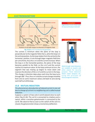 Connection:
A generator is a d.c motor with
itsinputandoutputreversed.
130
For your information
Walk-through metal detectors
are installed at airports and
other places for security
purpose. These detectors
detect metal weapons etc.
using the principle of
electromagneticinduction.
ELECTROMAGNETISM
Not For Sale – PESRP
Fig. 15.17: e.m.f. Vs time for AC generator
The current is minimum when the plane of the loop is
perpendiculartothemagneticfield;thatis,whentheloopisin
theverticalposition.Asthelooprotatesfromtheverticaltothe
horizontal position, it cuts through larger magnetic field lines
perunitoftime,thusthee.m.fandthecurrentincrease.When
the loop is in the horizontal position, the plane of the loop
becomes parallel to the field, so the e.m.f and the current
reaches its maximum value. As the loop continues to turn, the
segment that was moving up begins to move down and
reverses the direction of the e.m.f and the current in the loop.
This change in direction takes place each time the loop turns
through180°.Thus,thee.m.fandthecurrentchangesmoothly
from zero to some maximum values and back to zero during
eachhalf-turnoftheloop.
15.8  MUTUALINDUCTION
The phenomenon of production of induced current in one coil
due to change of current in a neighboring coil is called mutual
induction.
Suppose a system of two coils A and B placed close to each
other (Fig.15.18). The coil A is connected to a battery and a
switch, while a sensitive galvanometer is connected to the
coil B. We observe that as soon as the switch of the coil A is
closed,thegalvanometershowsamomentarydeflection.
Position of coil with respect to direction of magnetic field
e.m.f.generated
minimum e.m.f.
(coil is vertical)
maximum e.m.f
(coil is horizontal)
minimum e.m.f maximum
reversed e.m.f.
number of revolutions
1
3
4
1
2
1
4
minimum e.m.f
t
 