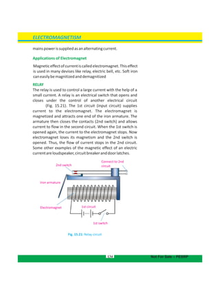 mainspowerissuppliedasanalternatingcurrent.
Applications of Electromagnet
Magneticeffectofcurrentiscalledelectromagnet.Thiseffect
is used in many devises like relay, electric bell, etc. Soft iron
caneasilybemagnitizedanddemagnitized
RELAY
The relay is used to control a large current with the help of a
small current. A relay is an electrical switch that opens and
closes under the control of another electrical circuit
(Fig. 15.21). The 1st circuit (input circuit) supplies
current to the electromagnet. The electromagnet is
magnetized and attracts one end of the iron armature. The
armature then closes the contacts (2nd switch) and allows
current to flow in the second circuit. When the 1st switch is
opened again, the current to the electromagnet stops. Now
electromagnet loses its magnetism and the 2nd switch is
opened. Thus, the flow of current stops in the 2nd circuit.
Some other examples of the magnetic effect of an electric
currentareloudspeaker,circuitbreakeranddoorlatches.
Fig. 15.21: Relay circuit
2nd switch
Connect to 2nd
circuit
Iron armature
Electromagnet
1st switch
1st circuit
ELECTROMAGNETISM
Not For Sale – PESRP134
 