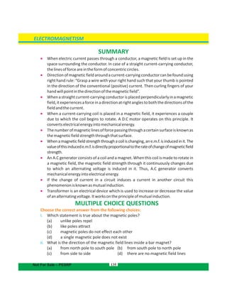 135
SUMMARY
 When electric current passes through a conductor, a magnetic field is set up in the
space surrounding the conductor. In case of a straight current-carrying conductor,
thelinesofforceareintheformofconcentriccircles.
 Direction of magnetic field around a current-carrying conductor can be found using
right hand rule: “Grasp a wire with your right hand such that your thumb is pointed
in the direction of the conventional (positive) current. Then curling fingers of your
handwillpointinthedirectionofthemagneticfield”.
 Whenastraightcurrent-carryingconductorisplacedperpendicularlyinamagnetic
field,itexperiencesaforceinadirectionatrightanglestoboththedirectionsofthe
fieldandthecurrent.
 When a current-carrying coil is placed in a magnetic field, it experiences a couple
due to which the coil begins to rotate. A D.C motor operates on this principle. It
convertselectricalenergyintomechanicalenergy.
 Thenumberofmagneticlinesofforcepassingthroughacertainsurfaceisknownas
themagneticfieldstrengththroughthatsurface.
 When a magnetic through a coil is changing, an e.m.f. is induced in it. Thefield strength
valueofthisinducede.m.f.isdirectlyproportionaltotherateofchangeofmagneticfield
strength.
 An A.C generator consists of a coil and a magnet. When this coil is made to rotate in
a magnetic field, the magnetic through it continuously changes duefield strength
to which an alternating voltage is induced in it. Thus, A.C generator converts
mechanicalenergyintoelectricalenergy.
 If the change of current in a circuit induces a current in another circuit this
phenomenonisknownasmutualinduction.
 Transformer is an electrical device which is used to increase or decrease the value
ofanalternatingvoltage.Itworksontheprincipleofmutualinduction.
MULTIPLE CHOICE QUESTIONS
Choose the correct answer from the following choices:
i. Which statement is true about the magnetic poles?
(a) unlike poles repel
(b) like poles attract
(c) magnetic poles do not effect each other
(d) a single magnetic pole does not exist
ii. What is the direction of the magnetic field lines inside a bar magnet?
(a) from north pole to south pole (b) from south pole to north pole
( (c) from side to side d) there are no magnetic field lines
ELECTROMAGNETISM
Not For Sale – PESRP
 