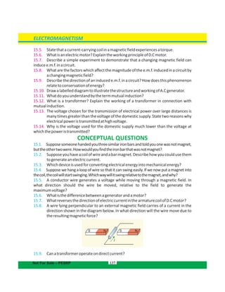 137
15.5. Statethatacurrent-carryingcoilinamagneticfieldexperiencesatorque.
15.6. Whatisanelectricmotor?ExplaintheworkingprincipleofD.Cmotor.
15.7. Describe a simple experiment to demonstrate that a changing magnetic field can
inducee.m.f.inacircuit.
15.8. What are the factors which affect the magnitude of the e.m.f. induced in a circuit by
achangingmagneticfield?
15.9. Describe the direction of an induced e.m.f. in a circuit? Howdoes this phenomenon
relatetoconservationofenergy?
15.10. DrawalabelleddiagramtoillustratethestructureandworkingofA.Cgenerator.
15.11. Whatdoyouunderstandbythetermmutualinduction?
15.12. What is a transformer? Explain the working of a transformer in connection with
mutualinduction.
15.13. The voltage chosen for the transmission of electrical power over large distances is
many times greater than the voltage of the domestic supply. State two reasons why
electricalpoweristransmittedathighvoltage.
15.14. Why is the voltage used for the domestic supply much lower than the voltage at
whichthepoweristransmitted?
CONCEPTUAL QUESTIONS
15.1. Supposesomeonehandedyouthreesimilarironbarsandtoldyouonewasnotmagnet,
buttheothertwowere.Howwouldyoufindtheironbarthatwasnotmagnet?
15.2. Supposeyouhaveacoilofwireandabarmagnet.Describehowyoucouldusethem
togenerateanelectriccurrent.
15.3. Whichdeviceisusedforconvertingelectricalenergyintomechanicalenergy?
15.4. Suppose we hang a loop of wire so that it can swing easily. If we now put a magnet into
thecoil,thecoilwillstartswinging.Whichwaywillitswingrelativetothemagnet,andwhy?
15.5. A conductor wire generates a voltage while moving through a magnetic field. In
what direction should the wire be moved, relative to the field to generate the
maximumvoltage?
15.6. Whatisthedifferencebetweenageneratorandamotor?
15.7. WhatreversesthedirectionofelectriccurrentinthearmaturecoilofD.Cmotor?
15.8. A wire lying perpendicular to an external magnetic field carries of a current in the
direction shown in the diagram below. In what direction will the wire move due to
theresultingmagneticforce?
15.9. Canatransformeroperateondirectcurrent?
ELECTROMAGNETISM
SS NN
I
Not For Sale – PESRP
 