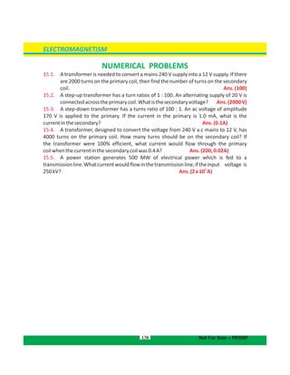 138
NUMERICAL PROBLEMS
15.1. A transformer is needed to convert a mains 240 V supply into a 12 V supply. If there
are 2000 turns on the primary coil, then find the number of turns on the secondary
coil. Ans.(100)
15.2. A step-up transformer has a turn ratios of 1 : 100. An alternating supply of 20 V is
connectedacrosstheprimarycoil.Whatisthesecondaryvoltage? Ans.(2000V)
15.3. A step-down transformer has a turns ratio of 100 : 1. An ac voltage of amplitude
170 V is applied to the primary. If the current in the primary is 1.0 mA, what is the
currentinthesecondary? Ans.(0.1A)
15.4. A transformer, designed to convert the voltage from 240 V a.c mains to 12 V, has
4000 turns on the primary coil. How many turns should be on the secondary coil? If
the transformer were 100% efficient, what current would flow through the primary
coilwhenthecurrentinthesecondarycoilwas0.4A? Ans.(200,0.02A)
15.5. A power station generates 500 MW of electrical power which is fed to a
transmissionline.Whatcurrentwouldflowinthetransmissionline,iftheinput voltage is
250kV?
3
Ans.(2x10 A)
ELECTROMAGNETISM
Not For Sale – PESRP
 