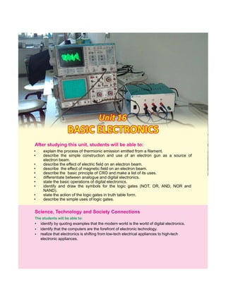 • explain the process of thermionic emission emitted from a filament.
• describe the simple construction and use of an electron gun as a source of
electron beam.
• describe the effect of electric field on an electron beam.
• describe the effect of magnetic field on an electron beam.
• describe the basic principle of CRO and make a list of its uses.
• differentiate between analogue and digital electronics.
• state the basic operations of digital electronics.
• identify and draw the symbols for the logic gates (NOT, OR, AND, NOR and
NAND).
• state the action of the logic gates in truth table form.
• describe the simple uses of logic gates.
Unit 16Unit 16Unit 16
BASIC ELECTRONICSBASIC ELECTRONICSBASIC ELECTRONICS
After this students will be able to:studying unit,
•
•
identify by quoting examples that the modern world is the world of digital electronics.
Science, Technology and Society Connections
identify that the computers are the forefront of electronic technology.
• realize that electronics is shifting from low-tech electrical appliances to high-tech
electronic appliances.
The students will be able to:
 