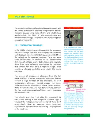 BASIC ELECTRONICS
For your information
In a cathode-rays tube, a
greenish glow is formed on the
inner surface of the glass
opposite the cathode, which
itself is glowing orange here.
The shadow cast by the cross
at the centre of the tube gives
evidence that rays of some
kind are passing through the
tube.
Electronics is that branch of applied physics which deals with
the control of motion of electrons using different devices.
Electronic devices being more effective and reliable have
revolutionized the fields of telecommunication and
information technology. This chapter aims at providing basic
conceptsofelectronics
16.1  THERMIONIC EMISSION
In the 1850's, physicists started to examine the passage of
electricity through a vacuum by putting two electrodes in a
sealed vacuum tube. Some kind of rays were emitted from
the cathode or the negative electrode. These rays were
called cathode rays. J.J. Thomson in 1897 observed the
deflection of cathode rays by both electric and magnetic
fields. From these deflection experiments, he concluded
that cathode rays must carry a negative charge. These
negatively charged particles were given the name
electrons.
The process of emission of electrons from the hot
metal surfaces is called thermionic emission. Metals
contain a large number of free electrons. At room
temperature electrons cannot escape the metal
surface due to attractive forces of the atomic nucleus.
If the metal is heated to a high temperature, some of
the free electrons may gain sufficient energy to escape
the metal surface.
Thermionic emission can also be produced by
electrically heating a fine tungsten filament. Typical
values of the voltage and current used are 6 V and 0.3 A
respectively. Now we examine some important
experiments performed for discovering the properties
of the electrons.
Phyics Insight
When an opaque object like a
metalcrossisplacedinthepath
ofcathoderaysinacathode-ray
tube, a shadow of the metal
cross is formed at the end
opposite to the cathode. This is
an evidence that rays of some
kind are passing straight
throughthetube.
140
Cathode
Anode
(Metal Cross)
Shadow of the
Metal Cross
Not For Sale – PESRP
Cathode rays
 