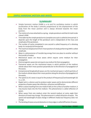 SIMPLE HARMONIC MOTION AND WAVES
15
SUMMARY
 Simple harmonic motion (SHM) is a to and fro oscillatory motion in which
acceleration of the body is directly proportional to the displacement of the
body from the mean position and is always directed towards the mean
position.
 Themotionofamassattachedtoaspring, simplependulumandthatofaballinside
abowlisSHM.
 Timetakenbythesimplependulumtocompleteonecycleiscalleditstimeperiod.It
depends upon the length of the pendulum and is independent of the mass and
amplitudeofthependulum.
 The number of cycles completed in one second is called frequency of a vibrating
body.Itisreciprocaloftimeperiod.
 ThemaximumdisplacementfrommeanpositionofabodyperformingSHMiscalled
amplitude.
 Wave is a phenomenon of transferring energy from one place to another without
thetransferofmatter.
 Mechanical waves are those waves which require some medium for their
propagation.
 Electromagneticwavesdonotrequireanymediumfortheirpropagation.
 Transverse waves are the mechanical waves in which particles of the medium
vibrate about their mean position perpendicular to the direction of propagation of
thewaves.
 Compressional (longitudinal) waves are the mechanical waves in which particles of
the medium vibrate about their mean position along the direction of propagation of
thewaves.
 The speed (v) of a wave is equal to the product of frequency(f)and wavelength (λ)
i.e.,v=fλ.
 Ripple tank is a device used to produce water waves and to demonstrate different
propertiesofwaterwaveslikereflection,refractionanddiffraction.
 When a wave travelling from one medium falls on the surface of another medium, it
may bounce back into the first medium. This phenomenon is called reflection of
waves.
 When waves from one medium enter the second medium at some angle their
direction of travel may change. This phenomenon is called refraction of waves. The
speed and wavelength of wave change in different media but frequency does not
change.
 Thebendingofwavesaroundobstaclesorsharpedgesiscalleddiffractionofwaves.
Not For Sale – PESRP
 