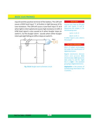 input B and the positive terminal of the battery. The LDR will
cause a HIGH level input ‘1’ at B when in light because of its
Low resistance. The LDR will cause a Low level input ‘0’ at B
when light is interrupted and causes high resistance in LDR. A
LOW level signal is also caused at A when burglar steps on
switch S. So this burglar alarm sounds when either burglar
interruptslightfallingonLDRorstepsonswitchS.
Fig. 16.16: Burglar alarm schematic circuit
151
Quick Quiz
Assume you have an OR gate
with two inputs, A and B.
Determine the output, C, for
thefollowingcases:
(a) A = 1, B = 0
(b) A = 0, B = 1
If either input is one, what is
theoutput?
For your information
Most of today's technologies
fall under the classification of
digitalelectronics.
Digital electronics devices
store and process bits
electronically. A bit represents
data using 1's and 0's. Eight
bits is a byte – the standard
groupingindigitalelectronics.
Digitization is the process of
transforming information into
1'sand0's.
Alarm
LDR
R
+
–
S
R
A
B
BASIC ELECTRONICS
Not For Sale – PESRP
 