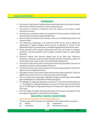 152
SUMMARY
 Electronics is that branch of applied physics which deals with the control of motion
ofelectronsindifferentdevicesforvarioususefulpurposes.
 The process of emission of electrons from the surface of hot metal is called
thermionicemission.
 Cathode rays are electrons which are emitted from the hot surface of cathode and
traveltowardsanodeduetopotentialdifference.
 Beam of electrons emitted from cathode surface can be deflected by electric and
magneticfields.
 The cathode-ray oscilloscope is an instrument which can be used to display the
magnitudes of rapidly changing electric current or potential. It consists of the
followingthreeparts:theelectrongun,thedeflectingplateandafluorescentscreen.
 Those quantities which change continuously with time are known as analogue
quantities. And the quantities which change in discrete steps are called digital
quantities.
 Electronic devices have become integral part of our daily lives. Television,
computers, cell phone, audio and video cassette recorders and players, radio, hi-fi
soundsystemhavemadeourlivesmorecomfortableandpleasant.
 The branch of electronics which processes the data being provided in the form of
analoguequantitiesiscalledanalogueelectronics.
 The branch of electronics which processes the data being provided in the form of
digitsisknownasdigitalelectronics.
 Logicgatesarethecircuitswhichimplementthevariouslogicoperations.Theseare
digitalcircuitswhichhaveoneormoreinputsbutonlyoneoutput.
 There are three basics logic gates: AND gate, OR gate and NOT gate. While NAND
gateandNORgatearecombinationsofthesebasicgates.
 The AND gate is a logic gate that gives an output of '1' only when all of its inputs are
'1'. The OR gate is a logic gate that gives an output of '0' only when all of its inputs
are '0'. The NOT gate is a logic gate that gives an output that is opposite to the state
ofitsinput.
 The truth tables are tables which give the values of the inputs and outputs of the
basictypesoflogicgatesorcombinationofsuchgates.
MULTIPLE CHOICE QUESTIONS
Choosethecorrectanswerfromthefollowingchoices:
i. The process by which electrons are emitted by a hot metal surface is known as
(a) boiling b) evaporation(
( (c) conduction d) thermionic emission
BASIC ELECTRONICS
Not For Sale – PESRP
 