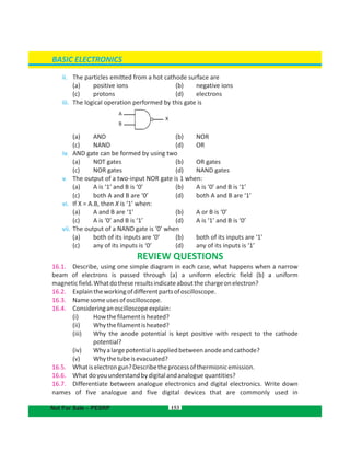 153
ii. The particles emitted from a hot cathode surface are
( (a) positive ions b) negative ions
(c) (protons d) electrons
iii. The logical operation performed by this gate is
( (a) AND b) NOR
( (c) NAND d) OR
iv. AND gate can be formed by using two
( (a) NOT gates b) OR gates
( (c) NOR gates d) NAND gates
v. The output of a two-input NOR gate is 1 when:
( (a) A is ‘1’ and B is ‘0’ b) A is ‘0’ and B is ‘1’
( (c) both A and B are ‘0’ d) both A and B are ‘1’
vi. If X = A.B, then X is ‘1’ when:
( (a) A and B are ‘1’ b) A or B is ‘0’
( (c) A is ‘0’ and B is ‘1’ d) A is ‘1’ and B is ‘0’
vii. The output of a NAND gate is ‘0’ when
( (a) both of its inputs are ‘0’ b) both of its inputs are ‘1’
( (c) any of its inputs is ‘0’ d) any of its inputs is ‘1’
REVIEW QUESTIONS
16.1. Describe, using one simple diagram in each case, what happens when a narrow
beam of electrons is passed through (a) a uniform electric field (b) a uniform
magneticfield.Whatdotheseresultsindicateaboutthechargeonelectron?
16.2. Explaintheworkingofdifferentpartsofoscilloscope.
16.3. Namesomeusesofoscilloscope.
16.4. Consideringanoscilloscopeexplain:
(i) Howthefilamentisheated?
(ii) Whythefilamentisheated?
(iii) Why the anode potential is kept positive with respect to the cathode
potential?
(iv) Whyalargepotentialisappliedbetweenanodeandcathode?
(v) Whythetubeisevacuated?
16.5. Whatiselectrongun?Describetheprocessofthermionicemission.
16.6. Whatdoyouunderstandbydigitalandanaloguequantities?
16.7. Differentiate between analogue electronics and digital electronics. Write down
names of five analogue and five digital devices that are commonly used in
BASIC ELECTRONICS
Not For Sale – PESRP
A
B
X
 