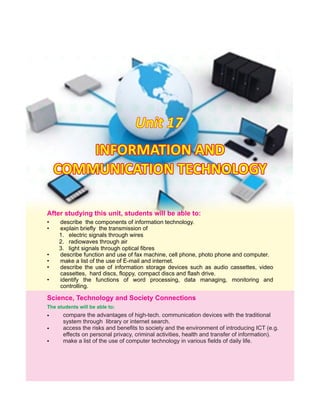 Unit 17Unit 17Unit 17
After this students will be able to:studying unit,
• describe the components of information technology.
• explain briefly the transmission of
1. electric signals through wires
2. radiowaves through air
3. light signals through optical fibres
• describe function and use of fax machine, cell phone, photo phone and computer.
• make a list of the use of E-mail and internet.
• describe the use of information storage devices such as audio cassettes, video
cassettes, hard discs, floppy, compact discs and flash drive.
• identify the functions of word processing, data managing, monitoring and
controlling.
INFORMATION ANDINFORMATION AND
COMMUNICATION TECHNOLOGYCOMMUNICATION TECHNOLOGY
INFORMATION AND
COMMUNICATION TECHNOLOGY
compare the advantages of high-tech. communication devices with the traditional
system through library or internet search.
access the risks and benefits to society and the environment of introducing ICT (e.g.
effects on personal privacy, criminal activities, health and transfer of information).
make a list of the use of computer technology in various fields of daily life.
The students will be able to:
•
•
Science, Technology and Society Connections
•
 