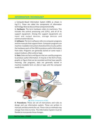 Software
installed on
the computer
Software
(programs)Hardware
(the computer)
Hardware
(the computer)
Procedures
DATA
(information)
PEOPLE
(users)
a Computer-Based Information System (CBIS) as shown in
Fig.17.1. These are called the components of information
technology.Nowwediscussthesecomponentsbriefly.
1. Hardware: The term hardware refers to machinery. This
includes the central processing unit (CPU), and all of its
support equipment. Among the support equipments are
input and output devices, storage devices and
communicationdevices.
2. Software: The term software refers to computer programs
and the manuals that support them. Computer programs are
machine-readableinstructionsthatdirectthecircuitrywithin
the hardware parts of the CBIS to produce useful information
from data. Programs are generally stored on some input /
outputmedium,oftenadiskortape.
3. Data: Data are facts and figures that are used by programs
to produce useful information. It may be in the form of text,
graphic or figure that can be recorded and that have specific
meaning. Like programs, data are generally stored in
machine-readable form on disk or tape until the computer
needsthem.
Fig. 17.1: Components of CBIS
4. Procedures: These are set of instructions and rules to
design and use information system. These are written in
manualsanddocumentsforuse.Theserulesormethodsmay
change from time to time. The Information System must be
flexibletoincorporatethesechanges.
157
INFORMATION TECHNOLOGY
Not For Sale – PESRP
 