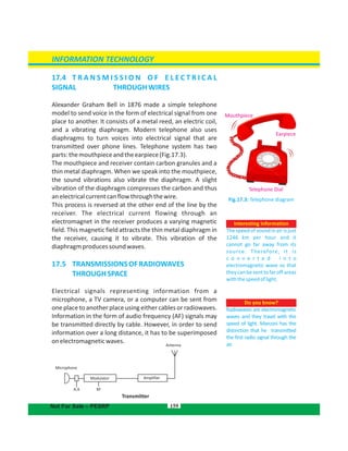 Microphone
Modulator Amplifier
Transmitter
A.A RF
17.4  T R A N S M I S S I O N O F E L E C T R I C A L
SIGNAL THROUGHWIRES
Alexander Graham Bell in 1876 made a simple telephone
model to send voice in the form of electrical signal from one
place to another. It consists of a metal reed, an electric coil,
and a vibrating diaphragm. Modern telephone also uses
diaphragms to turn voices into electrical signal that are
transmitted over phone lines. Telephone system has two
parts:themouthpieceandtheearpiece(Fig.17.3).
The mouthpiece and receiver contain carbon granules and a
thin metal diaphragm. When we speak into the mouthpiece,
the sound vibrations also vibrate the diaphragm. A slight
vibration of the diaphragm compresses the carbon and thus
anelectricalcurrentcanflowthroughthewire.
This process is reversed at the other end of the line by the
receiver. The electrical current flowing through an
electromagnet in the receiver produces a varying magnetic
field. This magnetic field attracts the thin metal diaphragm in
the receiver, causing it to vibrate. This vibration of the
diaphragmproducessoundwaves.
17.5  TRANSMISSIONSOFRADIOWAVES
THROUGHSPACE
Electrical signals representing information from a
microphone, a TV camera, or a computer can be sent from
one place to another place using either cables or radiowaves.
Information in the form of audio frequency (AF) signals may
be transmitted directly by cable. However, in order to send
information over a long distance, it has to be superimposed
onelectromagneticwaves.
Interesting information
The speed of sound in air is just
1246 km per hour and it
cannot go far away from its
source. Therefore, it is
c o n v e r t e d i n t o
electromagnetic wave so that
theycanbesenttofaroffareas
withthespeedoflight.
159
Fig.17.3: Telephone diagram
Do you know?
Radiowaves are electromagnetic
waves and they travel with the
speed of light. Marconi has the
distinction that he transmitted
the first radio signal through the
air.
INFORMATION TECHNOLOGY
Not For Sale – PESRP
Mouthpiece
Earpiece
Telephone Dial
Antenna
 