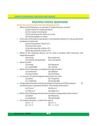 SIMPLE HARMONIC MOTION AND WAVES
16
MULTIPLE CHOICE QUESTIONS
Choose the correct answer from the following choices:
i. Which of the following is an example of simple harmonic motion?
(a) the motion of simple pendulum
(b) the motion of ceiling fan
(c) the spinning of the Earth on its axis
(d) a bouncing ball on a floor
ii. If the mass of the bob of a pendulum is increased by a factor of 3, the period of the
pendulum'smotionwill
(a) be increased by a factor of 2
(b) remain the same
(c) be decreased by a factor of 2
(d) be decreased by a factor of 4
iii. Which of the following devices can be used to produce both transverse and
longitudinalwaves?
(a)astring (b)arippletank
(c) a helical spring (slinky) (d) a tuning fork
iv. Waves transfer
(a) energy (b) frequency
(c) wavelength (d) velocity
v. Which of the following is a method of energy transfer?
(a) conduction (b) radiation
(c) wave motion (d) all of these
vi. In a vacuum, all electromagnetic waves have the same
(a) speed (b) frequency
(c) amplitude (d) wavelength
vii. Alargerippletankwithavibratorworkingatafrequencyof30Hzproduces 25
completewavesinadistanceof50cm.Thevelocityofthewaveis
-1
(a) 53 cm s (b)
-1
60 cm s
-1 -1
(c) 750 cm s (d) 1500 cm s
viii.Whichofthefollowingcharacteristicsofawaveisindependentoftheothers?
(a) speed (b) frequency
(c) amplitude (d) wavelength
ix. The relation between v, f and λ of a wave is
(a) v f = λ (b) f λ = v
(c) v λ = f (d) v = λ / f
Not For Sale – PESRP
 