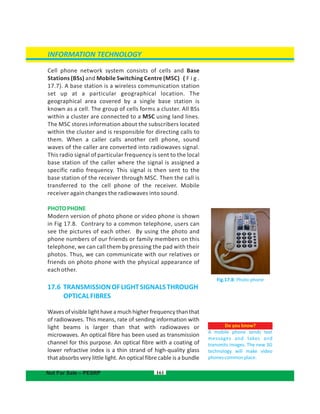 Cell phone network system consists of cells and Base
Stations (BSs) and Mobile Switching Centre (MSC) ( F i g .
17.7). A base station is a wireless communication station
set up at a particular geographical location. The
geographical area covered by a single base station is
known as a cell. The group of cells forms a cluster. All BSs
within a cluster are connected to a MSC using land lines.
The MSC stores information about the subscribers located
within the cluster and is responsible for directing calls to
them. When a caller calls another cell phone, sound
waves of the caller are converted into radiowaves signal.
This radio signal of particular frequency is sent to the local
base station of the caller where the signal is assigned a
specific radio frequency. This signal is then sent to the
base station of the receiver through MSC. Then the call is
transferred to the cell phone of the receiver. Mobile
receiver again changes the radiowaves into sound.
PHOTOPHONE
Modern version of photo phone or video phone is shown
in Fig 17.8. Contrary to a common telephone, users can
see the pictures of each other. By using the photo and
phone numbers of our friends or family members on this
telephone, we can call them by pressing the pad with their
photos. Thus, we can communicate with our relatives or
friends on photo phone with the physical appearance of
each other.
17.6 TRANSMISSIONOFLIGHTSIGNALSTHROUGH
OPTICALFIBRES
Wavesofvisiblelighthaveamuchhigherfrequencythanthat
of radiowaves. This means, rate of sending information with
light beams is larger than that with radiowaves or
microwaves. An optical fibre has been used as transmission
channel for this purpose. An optical fibre with a coating of
lower refractive index is a thin strand of high-quality glass
that absorbs very little light. An optical fibre cable is a bundle
Do you know?
A mobile phone sends text
messages and takes and
transmits images. The new 3G
technology will make video
phonescommonplace.
161
Fig.17.8: Photo phone
INFORMATION TECHNOLOGY
Not For Sale – PESRP
 