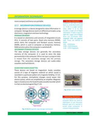 Tape reel Take-up reel
TapeTapeTape
Tape motion
Head
morecompactandhenceareportable.
17.7 INFORMATIONSTORAGEDEVICES
A storage device is a device designed to store information in
computer. Storage devices work on different principles using
electronics,magnetismandlasertechnology.
PRIMARYMEMORY
It is based on electronics and consists of integrated circuits
(ICs). It consists of two parts; Read only memory (ROM),
which starts the computer and Random access memory
(RAM), which is used in computer as temporary memory.
RAMvanisheswhenthecomputerisswitchedoff.
SECONDARYSTORAGEDEVICES
The data storage devices are generally the secondary
memory of the computer. It is used to store the data
permanentlyinthecomputer.Whenweopenaprogramdata
is moved from the secondary storage into the primary
storage. The secondary storage devices are audio-video
cassettesandharddisketc.
AUDIOANDVIDEOCASSETTES
These devices are based on magnetism. Audio cassettes
consist of a tape of magnetic material on which sound is
recorded in a particular pattern of a magnetic field .(Fig. 17.12)
For this purpose, microphone changes sound waves into
electric pulses, which are amplified by an amplifier. Magnetic
tapeismovedacrosstheheadofaudiocassetterecorderwhich
isinfactanelectromagnet(Fig17.13).
Fig. 17.13: A magnetic tape storage mechanism
164
Fig. 17.12: Audio cassettes
For your information
Computers use data in binary
from i.e., in the form of 0's and
1's. A bit is a single numeric
value, either '1' or '0', that
encodes a single unit of digital
information. A byte is equal to
eight bits. Larger units of digital
data are kilobytes (kB),
megabyte (MB) and gigabyte
(GB). These are defined as
below:
1kB =1024bytes
1 MB = 1024 kilobytes
1 GB = 1024 megabytes
INFORMATION TECHNOLOGY
Not For Sale – PESRP
Interesting information
The most powerful and swift
computer which can send an
information in one thousand
billionth part of a second is
called super computer. It
containsmanyprocessors.
 