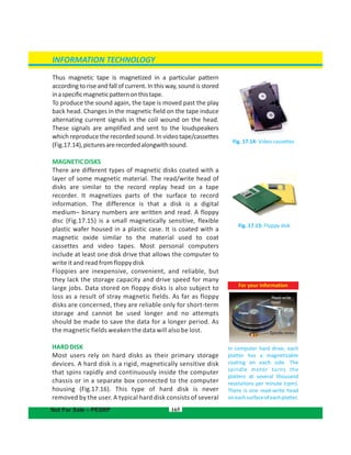Thus magnetic tape is magnetized in a particular pattern
according to rise and fall of current. In this way, sound is stored
inaspecificmagneticpatternonthistape.
To produce the sound again, the tape is moved past the play
back head. Changes in the magnetic field on the tape induce
alternating current signals in the coil wound on the head.
These signals are amplified and sent to the loudspeakers
which reproduce the recorded sound. In videotape/cassettes
(Fig.17.14),picturesarerecordedalongwithsound.
MAGNETICDISKS
There are different types of magnetic disks coated with a
layer of some magnetic material. The read/write head of
disks are similar to the record replay head on a tape
recorder. It magnetizes parts of the surface to record
information. The difference is that a disk is a digital
medium– binary numbers are written and read. A floppy
disc (Fig.17.15) is a small magnetically sensitive, flexible
plastic wafer housed in a plastic case. It is coated with a
magnetic oxide similar to the material used to coat
cassettes and video tapes. Most personal computers
include at least one disk drive that allows the computer to
write it and read from floppy disk
Floppies are inexpensive, convenient, and reliable, but
they lack the storage capacity and drive speed for many
large jobs. Data stored on floppy disks is also subject to
loss as a result of stray magnetic fields. As far as floppy
disks are concerned, they are reliable only for short-term
storage and cannot be used longer and no attempts
should be made to save the data for a longer period. As
the magnetic fields weaken the data will also be lost.
HARDDISK
Most users rely on hard disks as their primary storage
devices. A hard disk is a rigid, magnetically sensitive disk
that spins rapidly and continuously inside the computer
chassis or in a separate box connected to the computer
housing . This type of hard disk is never(Fig.17.16)
removed by the user. A typical hard disk consists of several
165
Fig. 17.15: Floppy disk
Fig. 17.14: Video cassettes
INFORMATION TECHNOLOGY
Not For Sale – PESRP
For your information
In computer hard drive, each
platter has a magnetizable
coating on each side. The
spindle motor turns the
platters at several thousand
resolutions per minute (rpm).
There is one read-write head
oneachsurfaceofeachplatter.
Spindle motor
Read-write
head
 