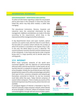 DATAMANAGEMENT–MONITORINGANDCONTROL
To collect all information regarding a subject for any purpose
and to store them in the computer in more than one inter
linked files which may help when needed, is called 'data
managing'.
The educational institutions, libraries, hospitals and
industries store the concerned information by data
management. Additions and deletions are made in the data
according to the requirement, which help in the
improvementofthemanagementoftheinstitutions.
In big departmental stores and super markets, optical
scanners are used to read, with the help of a Laser Beam,
the barcodes of a product which indicate the number at
which this product is recorded in the register (Fig.17.20).
In this way, the detail about its price is obtained. The
central computer monitors the bills and the related record
of the sold goods. It also helps placing the order of goods
being sold in a large quantity and to decide about less
selling goods.
17.9 INTERNET
When many computer networks of the world were
connected together, with the objective of communicating
with each other, Internet was formed. In other words, we can
say that Internet is a network of networks, which spreads all
acrosstheglobe.Initially,thesizeofInternetwassmall.Soon,
people became aware of its utilityand advantages and within
short span of time, numerous computers and networks got
themselves connected to Internet. Its size has increased
multi folds within few years. Today Internet comprises of
several million computers. There is hardly any country of the
worldandimportantcityofthecountry,whereInternetisnot
available.
A conceptual diagram of Internet is illustrated in Fig.17.21.
Internet is basically a large computers network, which extends
all across the globe. In Internet, millions of computers remain
connected together through well-laid communication system.
168
Electronic Banking
Now-a-days, home banking is
operating on telephones. We
can find our bank balance from
the bank on phone, can pay all
kinds of bills and transfer our
funds by pressing a key of our
personal identification number.
The bank computer, after our
identification, sends us all
required information. With the
help of ATM machines, we can
draw money at any time we
want.
INFORMATION TECHNOLOGY
Not For Sale – PESRP
Fig. 17.20: Bar code scanning
Scanner
Bar code
Mobile phone
Computer
Computer
Internet
Fig. 17.21: Schematic diagram
ofInternet
Telephone
Telephone
 