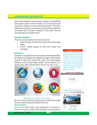 INFORMATION TECHNOLOGY
Recall that telephone communication system is well-defined,
time proven system. Internet makes use of this system and
many other systems to connect all the computers. Thus like a
telephoneconnection,anycomputerofanycitycanestablisha
connection with any other computer of any other city and
exchangedataormessageswithit.
INTERNETSERVICES
Themainservicesusedontheinternetinclude:
 Webbrowsing-thisfunctionallowsuserstoviewweb
pages.
 E-mail - Allows people to send and receive text
messages.
BROWSERS
AbrowserisanapplicationwhichprovidesawindowtotheWeb.
All browsers are designed to display the pages of information
located at Web sites around the world. The most popular
browsers on the market today include Internet Explorer, The
World,Opera,Safari,MozillaFirefox,Chrome,etc.(Fig.17.22).
Fig.17.22: Icons of different web browsers
We can search anything through search engine like Google
Chrome,InternetExplorer,MozillaFirfox,etc.
ElectronicMail
One of the most widely used application of internet is
electronic mail (or e-mail), which provides very fast delivery
169
INFORMATION TECHNOLOGY
Not For Sale – PESRP
Interesting information
Internet is a global web of
more than several million nets
in which more than 50 million
computers are operating and
several millions people
participate through the world.
The number is increasing day
by day. Contact can be made at
anytime during the day or
nightoninternet.
Google Chrome Search Engine
www.pu.edu.pk
Desired Web
University of Punjab
 