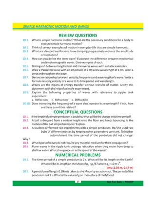 SIMPLE HARMONIC MOTION AND WAVES
17
REVIEW QUESTIONS
10.1. What is simple harmonic motion? What are the necessary conditions for a body to
executesimpleharmonicmotion?
10.2. Think of several examples of motion in everyday life that are simple harmonic.
10.3. What are damped oscillations. How damping progressively reduces the amplitude
ofoscillation?
10.4. How can you define the term wave? Elaborate the difference between mechanical
andelectromagneticwaves.Giveexamplesofeach.
10.5. Distinguishbetweenlongitudinalandtransversewaveswithsuitableexamples.
10.6. Draw a transverse wave with an amplitude of 2 cm and a wavelength of 4 cm. Label a
crestandtroughonthewave.
10.7. Derivearelationshipbetweenvelocity,frequencyandwavelengthofawave.Writea
formularelating ofawavetoitstimeperiodandwavelength.velocity
10.8. Waves are the means of energy transfer without transfer of matter. Justify this
statementwiththehelpofasimpleexperiment.
10.9. Explain the following properties of waves with reference to ripple tank
experiment:
a. Reflection b. Refraction c. Diffraction
10.10. Does increasing the frequency of a wave also increase its wavelength? If not, how
arethesequantitiesrelated?
CONCEPTUAL QUESTIONS
10.1. Ifthelengthofasimplependulumisdoubled,whatwillbethechangeinitstimeperiod?
10.2. A ball is dropped from a certain height onto the floor and keeps bouncing. Is the
motionoftheballsimpleharmonic?Explain.
10.3. A student performed two experiments with a simple pendulum. He/She used two
bobs of different masses by keeping other parameters constant. To his/her
astonishment the time period of the pendulum did not change!
Why?
10.4. Whattypesofwavesdonotrequireanymaterialmediumfortheirpropagation?
10.5. Plane waves in the ripple tank undergo refraction when they move from deep to
shallowwater.Whatchangeoccursinthespeedofthewaves?
NUMERICAL PROBLEMS
10.1. The time period of a simple pendulum is 2 s. What will be its length on the Earth?
-2
WhatwillbeitslengthontheMoonifg =g /6?whereg =10ms .em e
Ans.(1.02 m, 0.17 m)
10.2. Apendulumoflength0.99mistakentotheMoonbyanastronaut.Theperiodofthe
pendulumis4.9s.WhatisthevalueofgonthesurfaceoftheMoon?
Not For Sale – PESRP
 