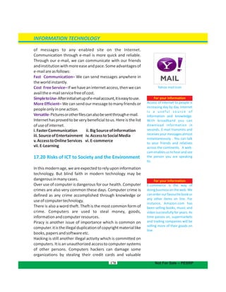 of messages to any enabled site on the Internet.
Communication through e-mail is more quick and reliable.
Through our e-mail, we can communicate with our friends
andinstitutionwithmoreeaseandpace.Someadvantagesof
e-mailareasfollows:
Fast Communication– We can send messages anywhere in
theworldinstantly.
Cost FreeService–Ifwehaveaninternetaccess,thenwecan
availthee-mailservicefreeofcost.
SimpletoUse-Afterinitialsetupofe-mailaccount,itiseasytouse.
More Efficient– We can send our message to many friends or
peopleonlyinoneaction.
Versatile-Picturesorotherfilescanalsobesentthroughe-mail.
Internet has proved to be very beneficial to us. Here is the list
ofuseofinternet.
i.FasterCommunication ii.BigSourceofInformation
iii.SourceofEntertainment iv.AccesstoSocialMedia
v.AccesstoOnlineServices vi.E-commerce
vii.E-Learning
17.20 Risks of ICT to Society and the Environment
In this modern age, we are expected to rely upon information
technology. But blind faith in modern technology may be
dangerousinmanycases.
Over use of computer is dangerous for our health. Computer
crimes are also very common these days. Computer crime is
defined as any crime accomplished through knowledge or
useofcomputertechnology.
There is also a word theft. Theft is the most common form of
crime. Computers are used to steal money, goods,
informationandcomputerresources.
Piracy is another issue of importance which is common on
computer.itistheillegalduplicationofcopyrightmateriallike
books,papersandsoftwareetc.
Hacking is still another illegal activity which is committed on
computers. It is an unauthorized access to computer systems
of other persons. Computers hackers can damage some
organizations by stealing their credit cards and valuable
170
For your information
Access of internet to people is
increasing day by day. Internet
i s a u s ef u l s o u rc e o f
information and knowledge.
With broadband you can
download information in
seconds. E-mail transmits and
receives your messages almost
instantaneously. . You can talk
to your friends and relatives
across the continents. A web-
cam enables us to hear and see
the person you are speaking
to.
Yahoo mail icon
INFORMATION TECHNOLOGY
Not For Sale – PESRP
For your information
E-commerce is the way of
doing business on the web. We
canorderourfavouritebookor
any other items on line. For
instance, Amazon.com has
been selling books, music and
video successfully for years. As
time passes on, supermarkets
and trading companies will be
selling more of their goods on
line.
 