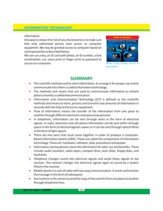 171
information.
Onewaytoreducetheriskofsecuritybreachesistomakesure
that only authorized person have access to computer
equipment. We may be granted access to computer based on
somepasswordsasdescribedbelow:
We can use a key, an ID card with photo, an ID number, a lock
combination, our voice print or finger print as password to
secureourcomputer.
Point to ponder!
What is the impact of ICT in
education?
INFORMATION TECHNOLOGY
Not For Sale – PESRP
SUMMARY
 The scientific method used to store information, to arrange it for proper use and to
communicateittoothersiscalledinformationtechnology.
 The methods and means that are used to communicate information to distant
placesinstantlyiscalledtelecommunication.
 Information and Communication Technology (ICT) is defined as the scientific
methods and means to store, process and transmit vast amounts of information in
secondswiththehelpofelectronicequipment.
 Flow of information means the transfer of the information from one place to
anotherthroughdifferentelectronicandopticalequipments.
 In telephone, information can be sent through wires in the form of electrical
signals. In radio, television and cell phone information can be sent either through
space in the form of electromagnetic waves or it can be sent through optical fibres
intheformoflightsignals.
 There are five parts that must come together in order to produce a Computer-
Based Information System (CBIS). These are called the components of information
technology.Theseare:hardware,software,data,proceduresandpeople.
 Information storing devices store the information for later use and benefits. These
include audio cassettes, video tapes, compact discs, laser disks, floppy disks, and
harddisks.
 Telephone changes sound into electrical signals and sends these signals to the
receiver. The receiver changes the electrical signals again to sound by a system
fittedinthereceiver.
 Mobile phone is a sort of radio with two-way communication. It sends and receives
themessageintheformofradiowaves.
 Faxmachineisthemeanstosendthecopyofdocumentsfromoneplacetoanother
throughtelephonelines.
 