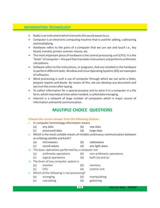 172
INFORMATION TECHNOLOGY
Not For Sale – PESRP
 Radioisaninstrumentwhichtransmitsthesoundwavestous.
 Computer is an electronic computing machine that is used for adding, subtracting
andmultiplying.
 Hardware refers to the parts of a computer that we can see and touch i.e., key
board,monitor,printer,scanner,mouse,etc.
 The most important piece of hardware is the central processing unit (CPU). It is the
“brain”ofcomputer—thepartthattranslatesinstructionsandperformsarithmetic
calculations.
 Software refers to the instructions, or programs, that are installed in the hardware
toperformdifferenttasks.WindowandLinuxOperatingSystems(OS)areexamples
ofsoftwares.
 Word processing is such a use of computer through which we can write a letter,
prepare reports and books. By means of this, we can develop any document and
seeitonthescreenaftertyping.
 To collect information for a special purpose and to store it in a computer in a file
form,whichmayhelpattimeswhenneeded,iscalleddatamanaging.
 Internet is a network of large number of computers which is major source of
informationandworldcommunication.
MULTIPLE CHOICE QUESTIONS
Choose the correct answer from the following choices:
i. In computer terminology information means
(a) any data b) raw data(
( (c) processed data d) large data
ii. Which is the most suitable means of reliable continuous communication between
anorbitingsatelliteandEarth?
( (a) microwaves b) radiowaves
(c) (sound waves d) any light wave
iii. The basic operations performed by a computer are
( (a) arithmetic operations b) non-arithmetic operations
( (c) logical operations d) both (a) and (c)
iv. The brain of any computer system is
( (a) monitor b) memory
( (c) CPU d) control unit
v. Which of the following is not processing?
( (a) arranging b) manipulating
( (c) calculating d) gathering
 